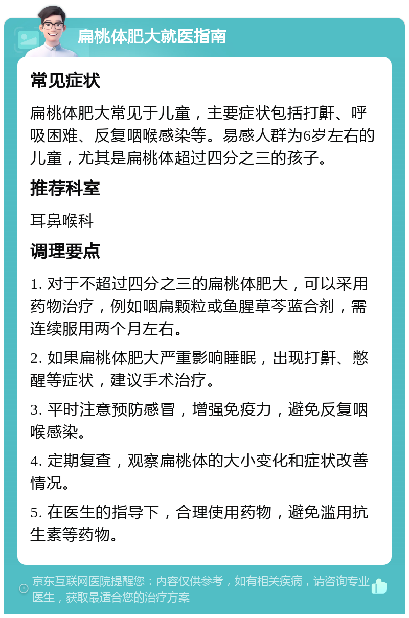 扁桃体肥大就医指南 常见症状 扁桃体肥大常见于儿童，主要症状包括打鼾、呼吸困难、反复咽喉感染等。易感人群为6岁左右的儿童，尤其是扁桃体超过四分之三的孩子。 推荐科室 耳鼻喉科 调理要点 1. 对于不超过四分之三的扁桃体肥大，可以采用药物治疗，例如咽扁颗粒或鱼腥草芩蓝合剂，需连续服用两个月左右。 2. 如果扁桃体肥大严重影响睡眠，出现打鼾、憋醒等症状，建议手术治疗。 3. 平时注意预防感冒，增强免疫力，避免反复咽喉感染。 4. 定期复查，观察扁桃体的大小变化和症状改善情况。 5. 在医生的指导下，合理使用药物，避免滥用抗生素等药物。