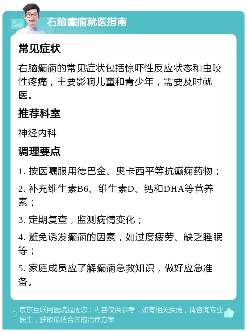 右脑癫痫就医指南 常见症状 右脑癫痫的常见症状包括惊吓性反应状态和虫咬性疼痛，主要影响儿童和青少年，需要及时就医。 推荐科室 神经内科 调理要点 1. 按医嘱服用德巴金、奥卡西平等抗癫痫药物； 2. 补充维生素B6、维生素D、钙和DHA等营养素； 3. 定期复查，监测病情变化； 4. 避免诱发癫痫的因素，如过度疲劳、缺乏睡眠等； 5. 家庭成员应了解癫痫急救知识，做好应急准备。