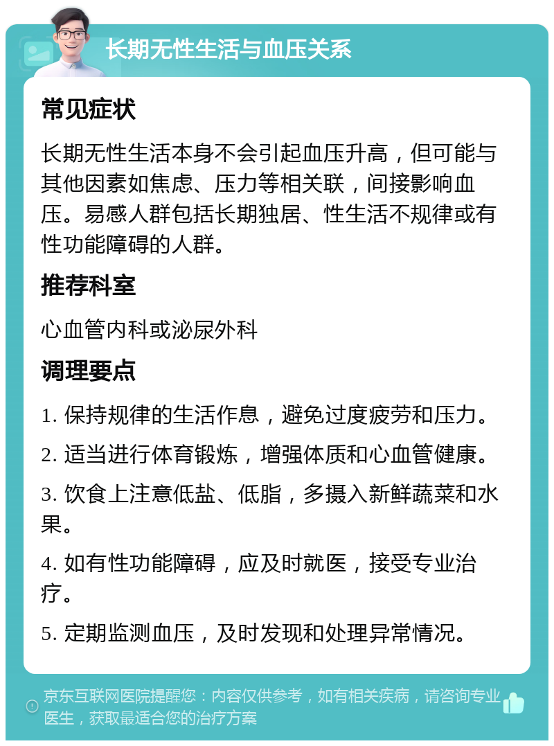 长期无性生活与血压关系 常见症状 长期无性生活本身不会引起血压升高，但可能与其他因素如焦虑、压力等相关联，间接影响血压。易感人群包括长期独居、性生活不规律或有性功能障碍的人群。 推荐科室 心血管内科或泌尿外科 调理要点 1. 保持规律的生活作息，避免过度疲劳和压力。 2. 适当进行体育锻炼，增强体质和心血管健康。 3. 饮食上注意低盐、低脂，多摄入新鲜蔬菜和水果。 4. 如有性功能障碍，应及时就医，接受专业治疗。 5. 定期监测血压，及时发现和处理异常情况。