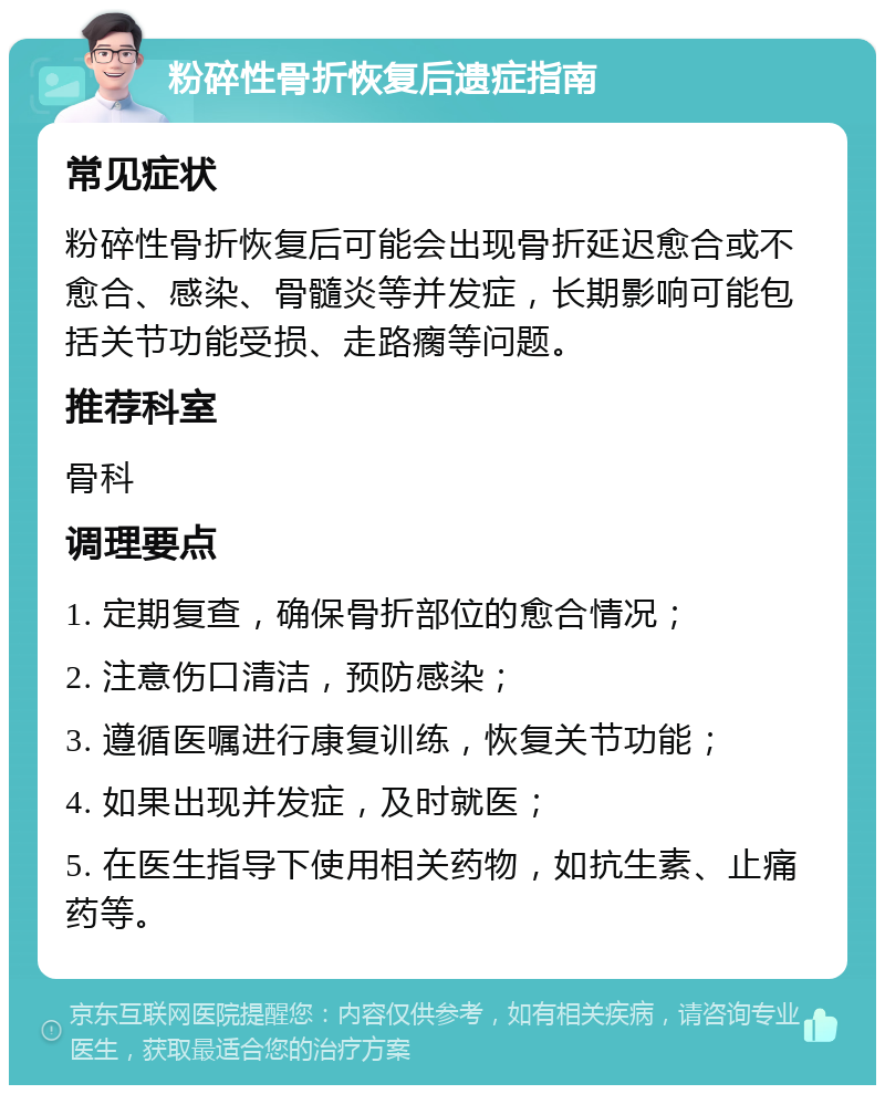 粉碎性骨折恢复后遗症指南 常见症状 粉碎性骨折恢复后可能会出现骨折延迟愈合或不愈合、感染、骨髓炎等并发症，长期影响可能包括关节功能受损、走路瘸等问题。 推荐科室 骨科 调理要点 1. 定期复查，确保骨折部位的愈合情况； 2. 注意伤口清洁，预防感染； 3. 遵循医嘱进行康复训练，恢复关节功能； 4. 如果出现并发症，及时就医； 5. 在医生指导下使用相关药物，如抗生素、止痛药等。