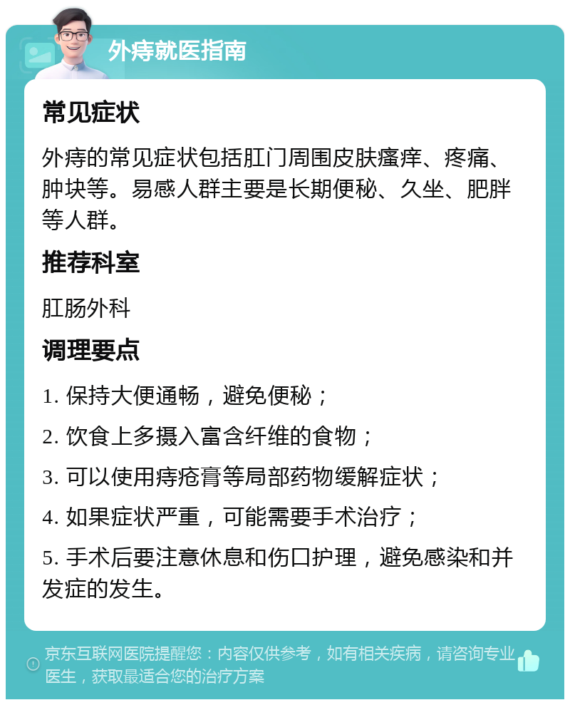 外痔就医指南 常见症状 外痔的常见症状包括肛门周围皮肤瘙痒、疼痛、肿块等。易感人群主要是长期便秘、久坐、肥胖等人群。 推荐科室 肛肠外科 调理要点 1. 保持大便通畅，避免便秘； 2. 饮食上多摄入富含纤维的食物； 3. 可以使用痔疮膏等局部药物缓解症状； 4. 如果症状严重，可能需要手术治疗； 5. 手术后要注意休息和伤口护理，避免感染和并发症的发生。