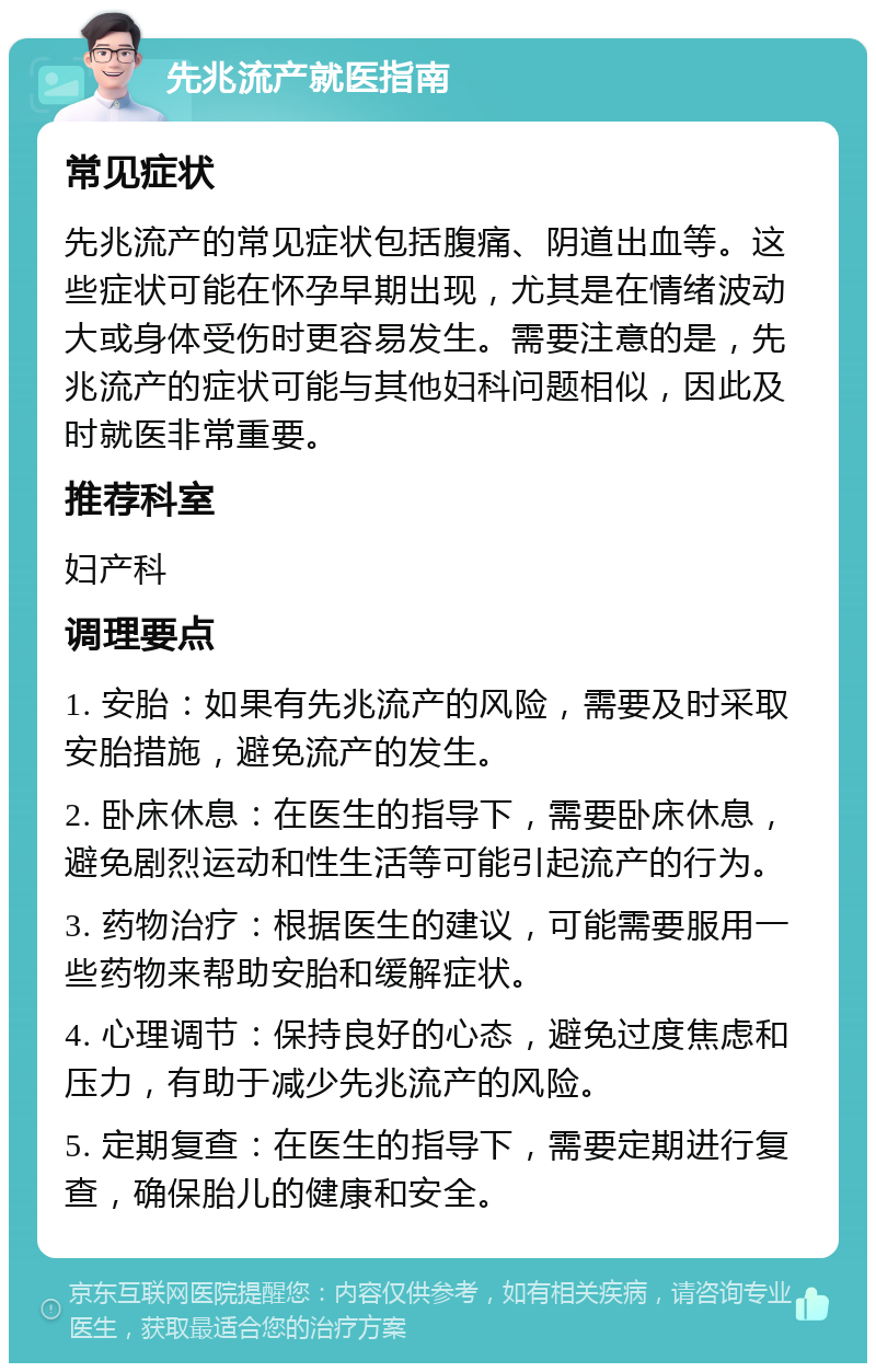 先兆流产就医指南 常见症状 先兆流产的常见症状包括腹痛、阴道出血等。这些症状可能在怀孕早期出现，尤其是在情绪波动大或身体受伤时更容易发生。需要注意的是，先兆流产的症状可能与其他妇科问题相似，因此及时就医非常重要。 推荐科室 妇产科 调理要点 1. 安胎：如果有先兆流产的风险，需要及时采取安胎措施，避免流产的发生。 2. 卧床休息：在医生的指导下，需要卧床休息，避免剧烈运动和性生活等可能引起流产的行为。 3. 药物治疗：根据医生的建议，可能需要服用一些药物来帮助安胎和缓解症状。 4. 心理调节：保持良好的心态，避免过度焦虑和压力，有助于减少先兆流产的风险。 5. 定期复查：在医生的指导下，需要定期进行复查，确保胎儿的健康和安全。