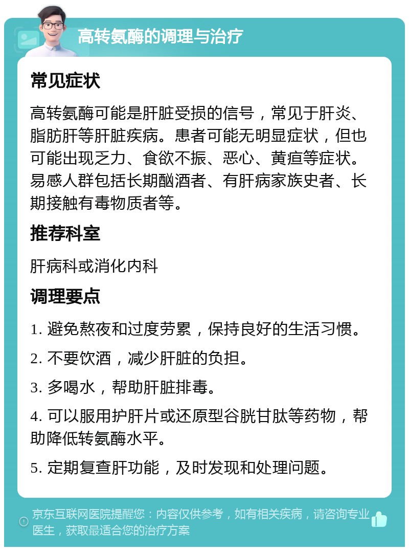 高转氨酶的调理与治疗 常见症状 高转氨酶可能是肝脏受损的信号，常见于肝炎、脂肪肝等肝脏疾病。患者可能无明显症状，但也可能出现乏力、食欲不振、恶心、黄疸等症状。易感人群包括长期酗酒者、有肝病家族史者、长期接触有毒物质者等。 推荐科室 肝病科或消化内科 调理要点 1. 避免熬夜和过度劳累，保持良好的生活习惯。 2. 不要饮酒，减少肝脏的负担。 3. 多喝水，帮助肝脏排毒。 4. 可以服用护肝片或还原型谷胱甘肽等药物，帮助降低转氨酶水平。 5. 定期复查肝功能，及时发现和处理问题。