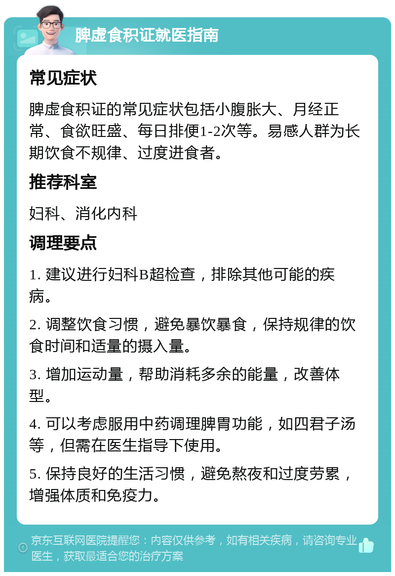 脾虚食积证就医指南 常见症状 脾虚食积证的常见症状包括小腹胀大、月经正常、食欲旺盛、每日排便1-2次等。易感人群为长期饮食不规律、过度进食者。 推荐科室 妇科、消化内科 调理要点 1. 建议进行妇科B超检查，排除其他可能的疾病。 2. 调整饮食习惯，避免暴饮暴食，保持规律的饮食时间和适量的摄入量。 3. 增加运动量，帮助消耗多余的能量，改善体型。 4. 可以考虑服用中药调理脾胃功能，如四君子汤等，但需在医生指导下使用。 5. 保持良好的生活习惯，避免熬夜和过度劳累，增强体质和免疫力。