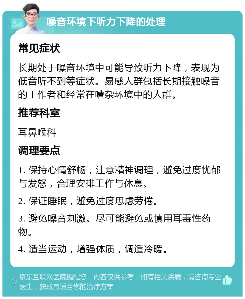 噪音环境下听力下降的处理 常见症状 长期处于噪音环境中可能导致听力下降，表现为低音听不到等症状。易感人群包括长期接触噪音的工作者和经常在嘈杂环境中的人群。 推荐科室 耳鼻喉科 调理要点 1. 保持心情舒畅，注意精神调理，避免过度忧郁与发怒，合理安排工作与休息。 2. 保证睡眠，避免过度思虑劳倦。 3. 避免噪音刺激。尽可能避免或慎用耳毒性药物。 4. 适当运动，增强体质，调适冷暖。