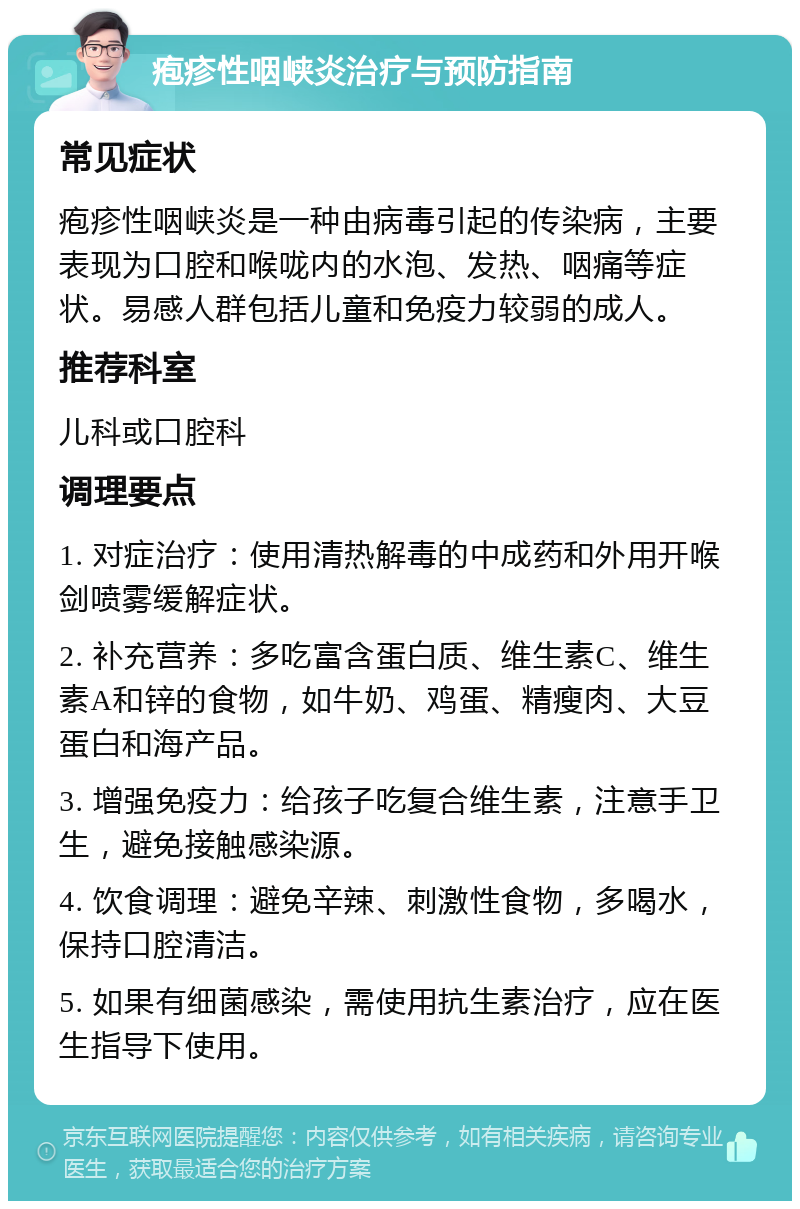 疱疹性咽峡炎治疗与预防指南 常见症状 疱疹性咽峡炎是一种由病毒引起的传染病，主要表现为口腔和喉咙内的水泡、发热、咽痛等症状。易感人群包括儿童和免疫力较弱的成人。 推荐科室 儿科或口腔科 调理要点 1. 对症治疗：使用清热解毒的中成药和外用开喉剑喷雾缓解症状。 2. 补充营养：多吃富含蛋白质、维生素C、维生素A和锌的食物，如牛奶、鸡蛋、精瘦肉、大豆蛋白和海产品。 3. 增强免疫力：给孩子吃复合维生素，注意手卫生，避免接触感染源。 4. 饮食调理：避免辛辣、刺激性食物，多喝水，保持口腔清洁。 5. 如果有细菌感染，需使用抗生素治疗，应在医生指导下使用。