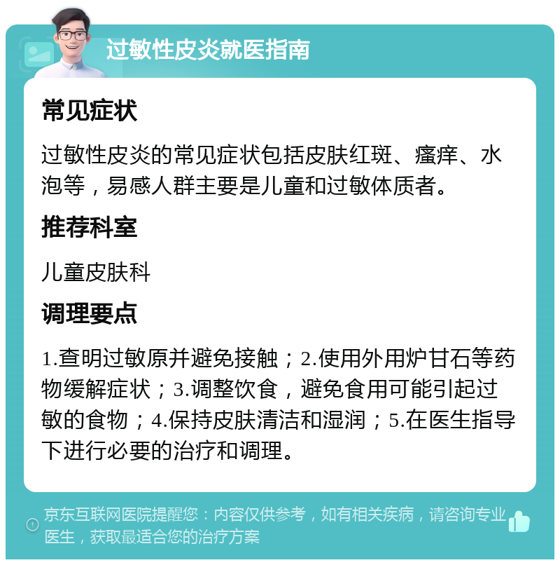 过敏性皮炎就医指南 常见症状 过敏性皮炎的常见症状包括皮肤红斑、瘙痒、水泡等，易感人群主要是儿童和过敏体质者。 推荐科室 儿童皮肤科 调理要点 1.查明过敏原并避免接触；2.使用外用炉甘石等药物缓解症状；3.调整饮食，避免食用可能引起过敏的食物；4.保持皮肤清洁和湿润；5.在医生指导下进行必要的治疗和调理。