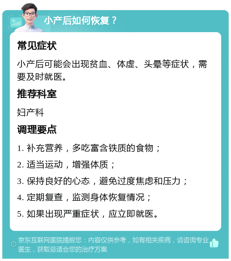 小产后如何恢复？ 常见症状 小产后可能会出现贫血、体虚、头晕等症状，需要及时就医。 推荐科室 妇产科 调理要点 1. 补充营养，多吃富含铁质的食物； 2. 适当运动，增强体质； 3. 保持良好的心态，避免过度焦虑和压力； 4. 定期复查，监测身体恢复情况； 5. 如果出现严重症状，应立即就医。