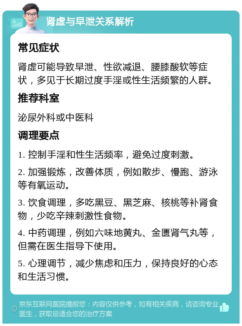 肾虚与早泄关系解析 常见症状 肾虚可能导致早泄、性欲减退、腰膝酸软等症状，多见于长期过度手淫或性生活频繁的人群。 推荐科室 泌尿外科或中医科 调理要点 1. 控制手淫和性生活频率，避免过度刺激。 2. 加强锻炼，改善体质，例如散步、慢跑、游泳等有氧运动。 3. 饮食调理，多吃黑豆、黑芝麻、核桃等补肾食物，少吃辛辣刺激性食物。 4. 中药调理，例如六味地黄丸、金匮肾气丸等，但需在医生指导下使用。 5. 心理调节，减少焦虑和压力，保持良好的心态和生活习惯。