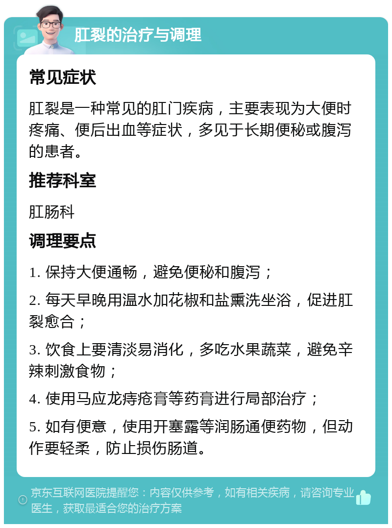 肛裂的治疗与调理 常见症状 肛裂是一种常见的肛门疾病，主要表现为大便时疼痛、便后出血等症状，多见于长期便秘或腹泻的患者。 推荐科室 肛肠科 调理要点 1. 保持大便通畅，避免便秘和腹泻； 2. 每天早晚用温水加花椒和盐熏洗坐浴，促进肛裂愈合； 3. 饮食上要清淡易消化，多吃水果蔬菜，避免辛辣刺激食物； 4. 使用马应龙痔疮膏等药膏进行局部治疗； 5. 如有便意，使用开塞露等润肠通便药物，但动作要轻柔，防止损伤肠道。