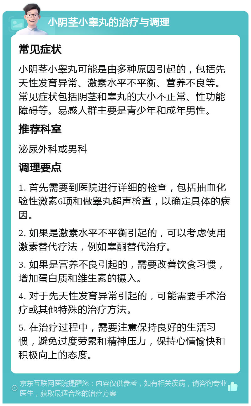 小阴茎小睾丸的治疗与调理 常见症状 小阴茎小睾丸可能是由多种原因引起的，包括先天性发育异常、激素水平不平衡、营养不良等。常见症状包括阴茎和睾丸的大小不正常、性功能障碍等。易感人群主要是青少年和成年男性。 推荐科室 泌尿外科或男科 调理要点 1. 首先需要到医院进行详细的检查，包括抽血化验性激素6项和做睾丸超声检查，以确定具体的病因。 2. 如果是激素水平不平衡引起的，可以考虑使用激素替代疗法，例如睾酮替代治疗。 3. 如果是营养不良引起的，需要改善饮食习惯，增加蛋白质和维生素的摄入。 4. 对于先天性发育异常引起的，可能需要手术治疗或其他特殊的治疗方法。 5. 在治疗过程中，需要注意保持良好的生活习惯，避免过度劳累和精神压力，保持心情愉快和积极向上的态度。