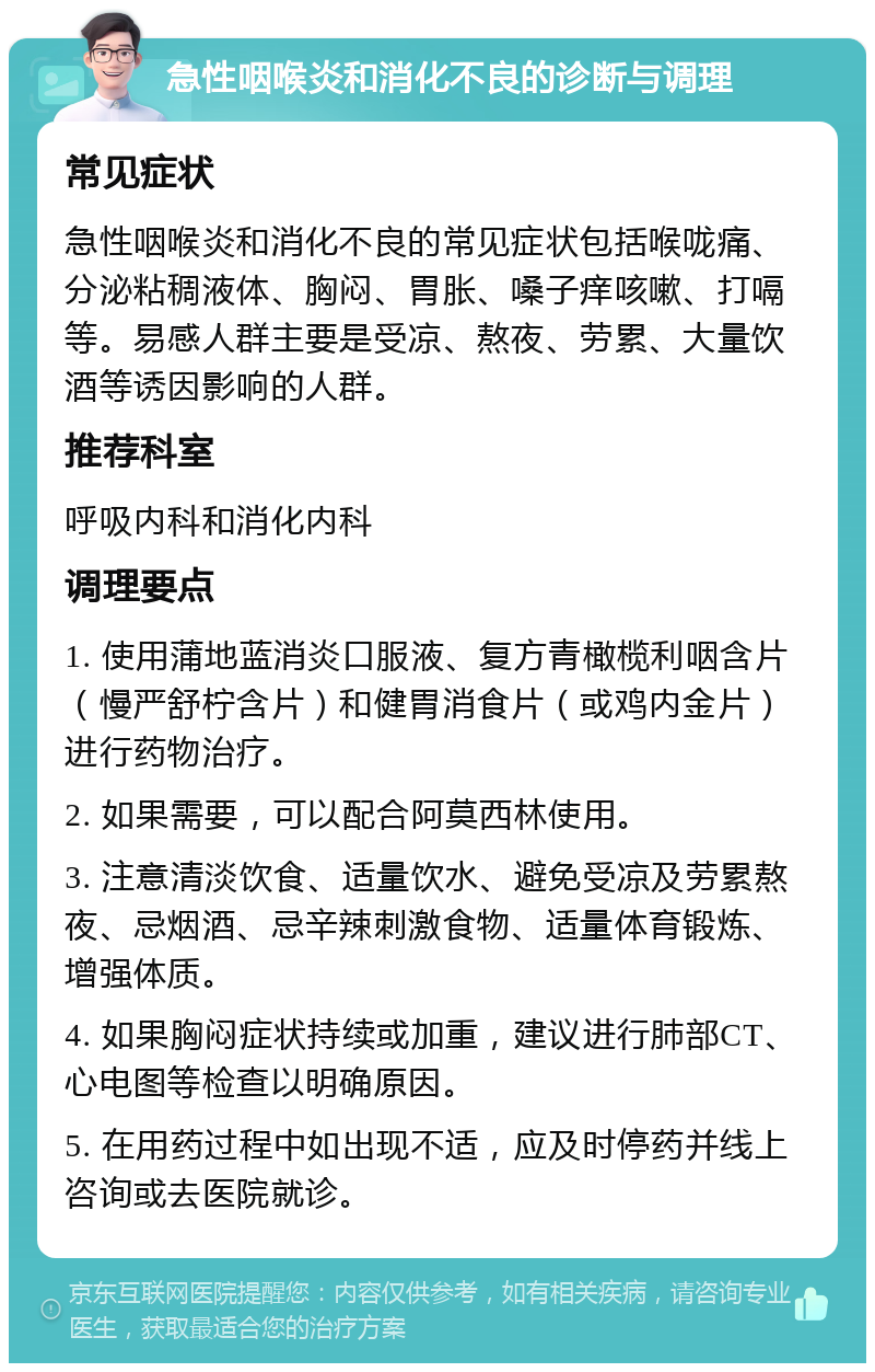 急性咽喉炎和消化不良的诊断与调理 常见症状 急性咽喉炎和消化不良的常见症状包括喉咙痛、分泌粘稠液体、胸闷、胃胀、嗓子痒咳嗽、打嗝等。易感人群主要是受凉、熬夜、劳累、大量饮酒等诱因影响的人群。 推荐科室 呼吸内科和消化内科 调理要点 1. 使用蒲地蓝消炎口服液、复方青橄榄利咽含片（慢严舒柠含片）和健胃消食片（或鸡内金片）进行药物治疗。 2. 如果需要，可以配合阿莫西林使用。 3. 注意清淡饮食、适量饮水、避免受凉及劳累熬夜、忌烟酒、忌辛辣刺激食物、适量体育锻炼、增强体质。 4. 如果胸闷症状持续或加重，建议进行肺部CT、心电图等检查以明确原因。 5. 在用药过程中如出现不适，应及时停药并线上咨询或去医院就诊。