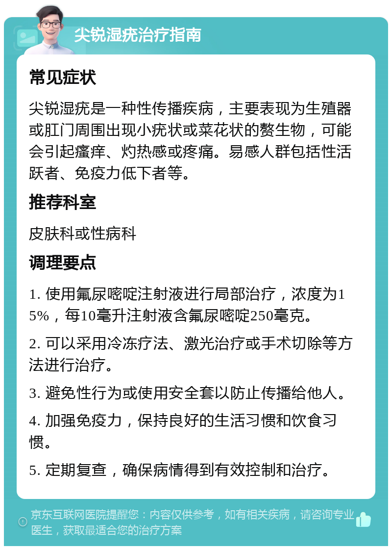 尖锐湿疣治疗指南 常见症状 尖锐湿疣是一种性传播疾病，主要表现为生殖器或肛门周围出现小疣状或菜花状的赘生物，可能会引起瘙痒、灼热感或疼痛。易感人群包括性活跃者、免疫力低下者等。 推荐科室 皮肤科或性病科 调理要点 1. 使用氟尿嘧啶注射液进行局部治疗，浓度为15%，每10毫升注射液含氟尿嘧啶250毫克。 2. 可以采用冷冻疗法、激光治疗或手术切除等方法进行治疗。 3. 避免性行为或使用安全套以防止传播给他人。 4. 加强免疫力，保持良好的生活习惯和饮食习惯。 5. 定期复查，确保病情得到有效控制和治疗。