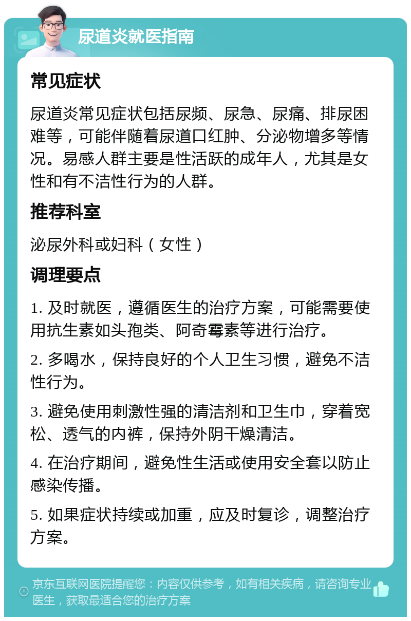 尿道炎就医指南 常见症状 尿道炎常见症状包括尿频、尿急、尿痛、排尿困难等，可能伴随着尿道口红肿、分泌物增多等情况。易感人群主要是性活跃的成年人，尤其是女性和有不洁性行为的人群。 推荐科室 泌尿外科或妇科（女性） 调理要点 1. 及时就医，遵循医生的治疗方案，可能需要使用抗生素如头孢类、阿奇霉素等进行治疗。 2. 多喝水，保持良好的个人卫生习惯，避免不洁性行为。 3. 避免使用刺激性强的清洁剂和卫生巾，穿着宽松、透气的内裤，保持外阴干燥清洁。 4. 在治疗期间，避免性生活或使用安全套以防止感染传播。 5. 如果症状持续或加重，应及时复诊，调整治疗方案。