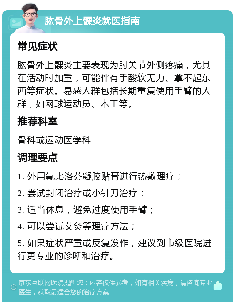 肱骨外上髁炎就医指南 常见症状 肱骨外上髁炎主要表现为肘关节外侧疼痛，尤其在活动时加重，可能伴有手酸软无力、拿不起东西等症状。易感人群包括长期重复使用手臂的人群，如网球运动员、木工等。 推荐科室 骨科或运动医学科 调理要点 1. 外用氟比洛芬凝胶贴膏进行热敷理疗； 2. 尝试封闭治疗或小针刀治疗； 3. 适当休息，避免过度使用手臂； 4. 可以尝试艾灸等理疗方法； 5. 如果症状严重或反复发作，建议到市级医院进行更专业的诊断和治疗。