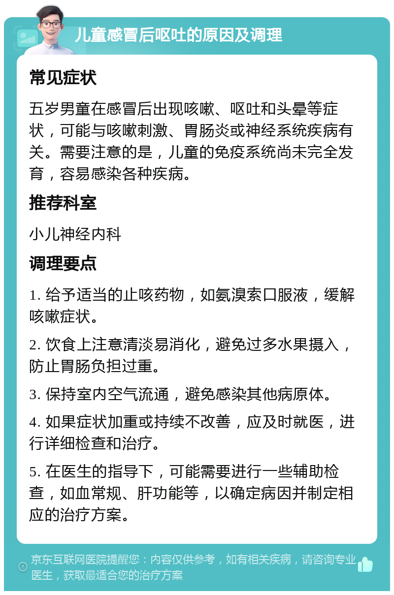 儿童感冒后呕吐的原因及调理 常见症状 五岁男童在感冒后出现咳嗽、呕吐和头晕等症状，可能与咳嗽刺激、胃肠炎或神经系统疾病有关。需要注意的是，儿童的免疫系统尚未完全发育，容易感染各种疾病。 推荐科室 小儿神经内科 调理要点 1. 给予适当的止咳药物，如氨溴索口服液，缓解咳嗽症状。 2. 饮食上注意清淡易消化，避免过多水果摄入，防止胃肠负担过重。 3. 保持室内空气流通，避免感染其他病原体。 4. 如果症状加重或持续不改善，应及时就医，进行详细检查和治疗。 5. 在医生的指导下，可能需要进行一些辅助检查，如血常规、肝功能等，以确定病因并制定相应的治疗方案。