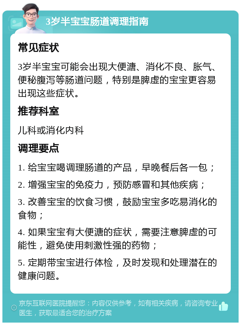 3岁半宝宝肠道调理指南 常见症状 3岁半宝宝可能会出现大便溏、消化不良、胀气、便秘腹泻等肠道问题，特别是脾虚的宝宝更容易出现这些症状。 推荐科室 儿科或消化内科 调理要点 1. 给宝宝喝调理肠道的产品，早晚餐后各一包； 2. 增强宝宝的免疫力，预防感冒和其他疾病； 3. 改善宝宝的饮食习惯，鼓励宝宝多吃易消化的食物； 4. 如果宝宝有大便溏的症状，需要注意脾虚的可能性，避免使用刺激性强的药物； 5. 定期带宝宝进行体检，及时发现和处理潜在的健康问题。