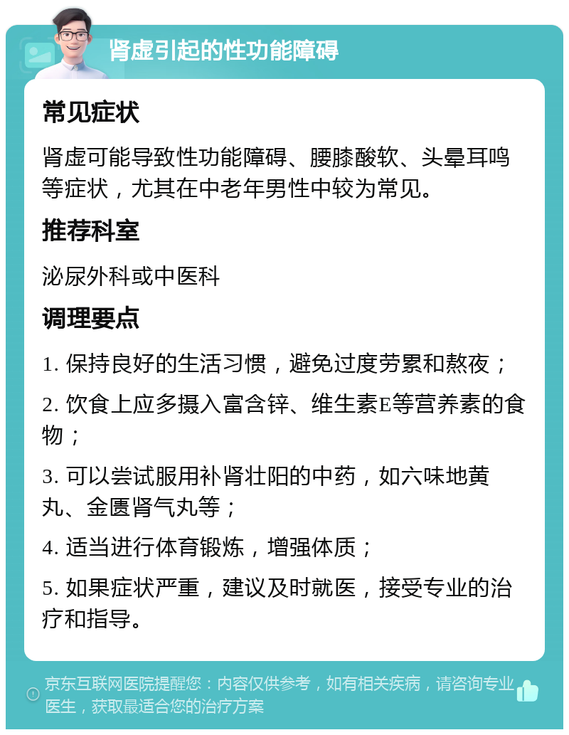 肾虚引起的性功能障碍 常见症状 肾虚可能导致性功能障碍、腰膝酸软、头晕耳鸣等症状，尤其在中老年男性中较为常见。 推荐科室 泌尿外科或中医科 调理要点 1. 保持良好的生活习惯，避免过度劳累和熬夜； 2. 饮食上应多摄入富含锌、维生素E等营养素的食物； 3. 可以尝试服用补肾壮阳的中药，如六味地黄丸、金匮肾气丸等； 4. 适当进行体育锻炼，增强体质； 5. 如果症状严重，建议及时就医，接受专业的治疗和指导。