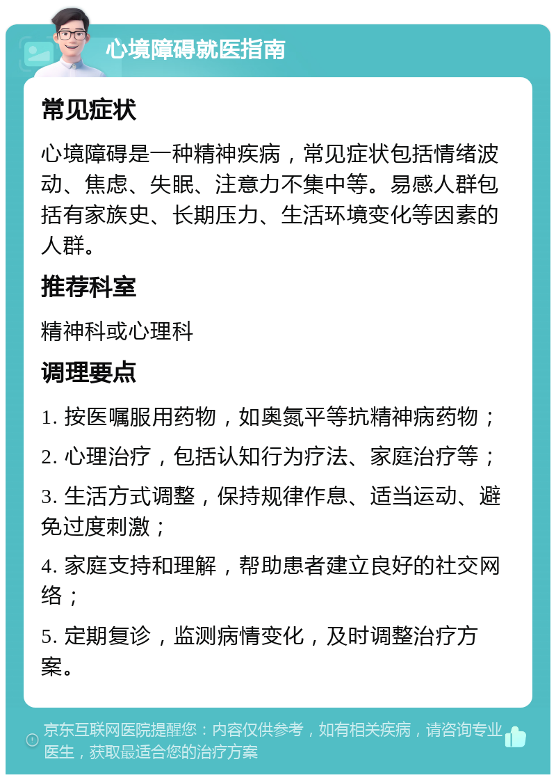 心境障碍就医指南 常见症状 心境障碍是一种精神疾病，常见症状包括情绪波动、焦虑、失眠、注意力不集中等。易感人群包括有家族史、长期压力、生活环境变化等因素的人群。 推荐科室 精神科或心理科 调理要点 1. 按医嘱服用药物，如奥氮平等抗精神病药物； 2. 心理治疗，包括认知行为疗法、家庭治疗等； 3. 生活方式调整，保持规律作息、适当运动、避免过度刺激； 4. 家庭支持和理解，帮助患者建立良好的社交网络； 5. 定期复诊，监测病情变化，及时调整治疗方案。