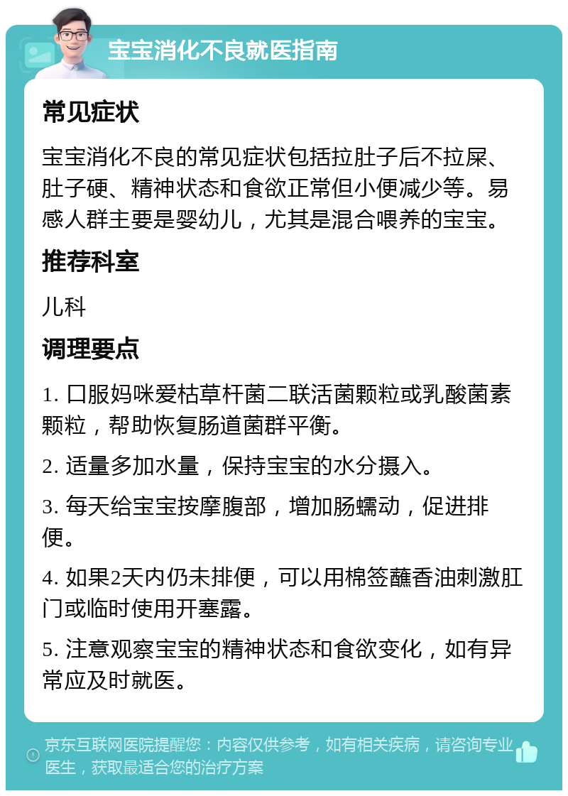 宝宝消化不良就医指南 常见症状 宝宝消化不良的常见症状包括拉肚子后不拉屎、肚子硬、精神状态和食欲正常但小便减少等。易感人群主要是婴幼儿，尤其是混合喂养的宝宝。 推荐科室 儿科 调理要点 1. 口服妈咪爱枯草杆菌二联活菌颗粒或乳酸菌素颗粒，帮助恢复肠道菌群平衡。 2. 适量多加水量，保持宝宝的水分摄入。 3. 每天给宝宝按摩腹部，增加肠蠕动，促进排便。 4. 如果2天内仍未排便，可以用棉签蘸香油刺激肛门或临时使用开塞露。 5. 注意观察宝宝的精神状态和食欲变化，如有异常应及时就医。