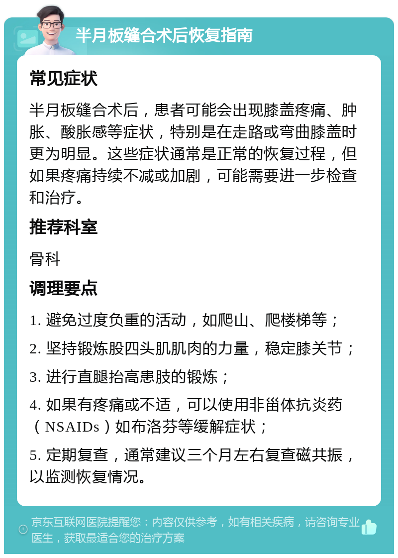 半月板缝合术后恢复指南 常见症状 半月板缝合术后，患者可能会出现膝盖疼痛、肿胀、酸胀感等症状，特别是在走路或弯曲膝盖时更为明显。这些症状通常是正常的恢复过程，但如果疼痛持续不减或加剧，可能需要进一步检查和治疗。 推荐科室 骨科 调理要点 1. 避免过度负重的活动，如爬山、爬楼梯等； 2. 坚持锻炼股四头肌肌肉的力量，稳定膝关节； 3. 进行直腿抬高患肢的锻炼； 4. 如果有疼痛或不适，可以使用非甾体抗炎药（NSAIDs）如布洛芬等缓解症状； 5. 定期复查，通常建议三个月左右复查磁共振，以监测恢复情况。