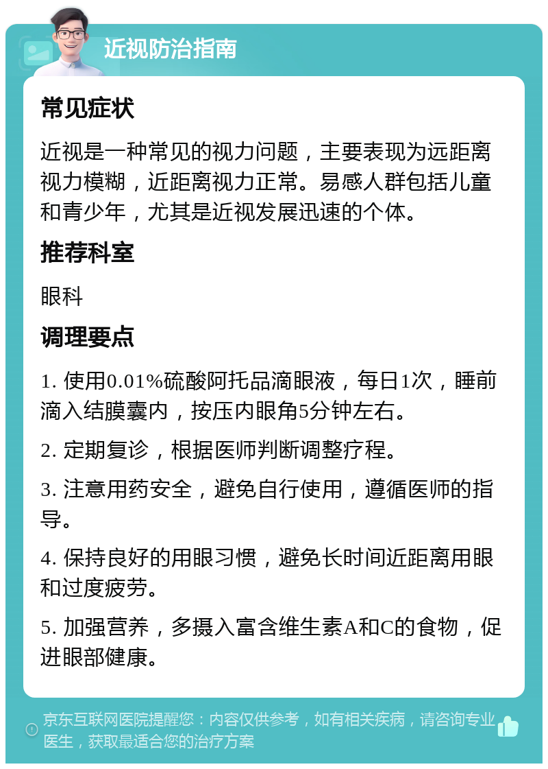 近视防治指南 常见症状 近视是一种常见的视力问题，主要表现为远距离视力模糊，近距离视力正常。易感人群包括儿童和青少年，尤其是近视发展迅速的个体。 推荐科室 眼科 调理要点 1. 使用0.01%硫酸阿托品滴眼液，每日1次，睡前滴入结膜囊内，按压内眼角5分钟左右。 2. 定期复诊，根据医师判断调整疗程。 3. 注意用药安全，避免自行使用，遵循医师的指导。 4. 保持良好的用眼习惯，避免长时间近距离用眼和过度疲劳。 5. 加强营养，多摄入富含维生素A和C的食物，促进眼部健康。