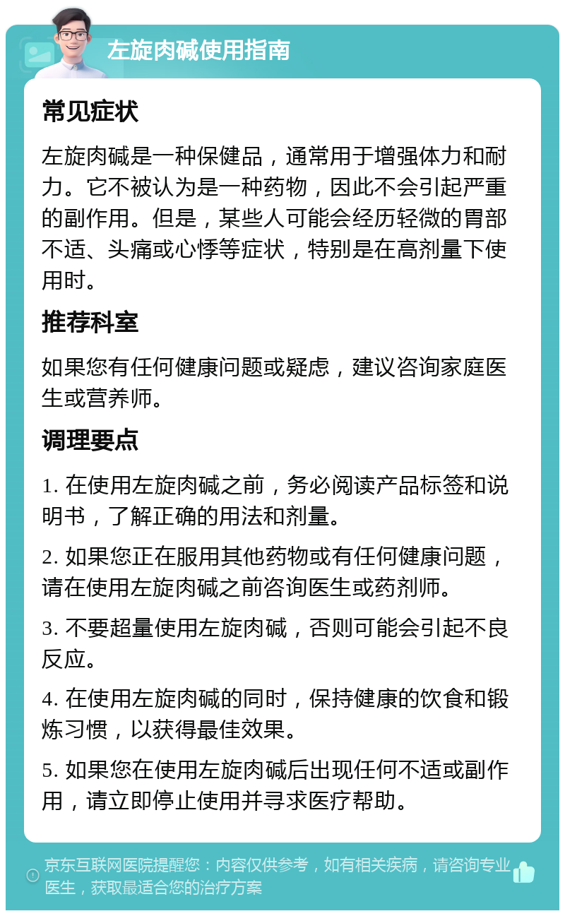 左旋肉碱使用指南 常见症状 左旋肉碱是一种保健品，通常用于增强体力和耐力。它不被认为是一种药物，因此不会引起严重的副作用。但是，某些人可能会经历轻微的胃部不适、头痛或心悸等症状，特别是在高剂量下使用时。 推荐科室 如果您有任何健康问题或疑虑，建议咨询家庭医生或营养师。 调理要点 1. 在使用左旋肉碱之前，务必阅读产品标签和说明书，了解正确的用法和剂量。 2. 如果您正在服用其他药物或有任何健康问题，请在使用左旋肉碱之前咨询医生或药剂师。 3. 不要超量使用左旋肉碱，否则可能会引起不良反应。 4. 在使用左旋肉碱的同时，保持健康的饮食和锻炼习惯，以获得最佳效果。 5. 如果您在使用左旋肉碱后出现任何不适或副作用，请立即停止使用并寻求医疗帮助。