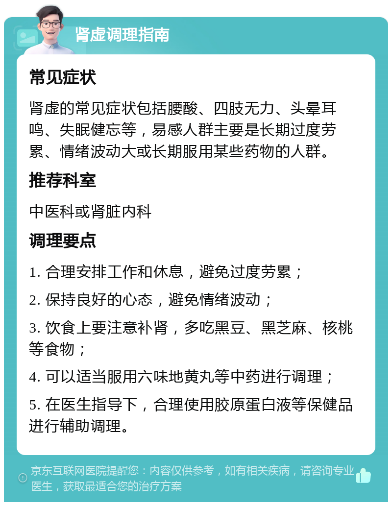 肾虚调理指南 常见症状 肾虚的常见症状包括腰酸、四肢无力、头晕耳鸣、失眠健忘等，易感人群主要是长期过度劳累、情绪波动大或长期服用某些药物的人群。 推荐科室 中医科或肾脏内科 调理要点 1. 合理安排工作和休息，避免过度劳累； 2. 保持良好的心态，避免情绪波动； 3. 饮食上要注意补肾，多吃黑豆、黑芝麻、核桃等食物； 4. 可以适当服用六味地黄丸等中药进行调理； 5. 在医生指导下，合理使用胶原蛋白液等保健品进行辅助调理。