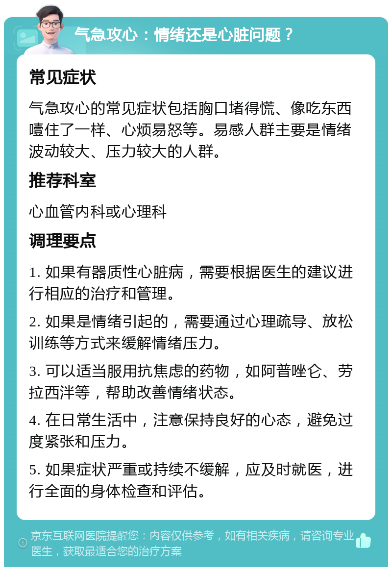 气急攻心：情绪还是心脏问题？ 常见症状 气急攻心的常见症状包括胸口堵得慌、像吃东西噎住了一样、心烦易怒等。易感人群主要是情绪波动较大、压力较大的人群。 推荐科室 心血管内科或心理科 调理要点 1. 如果有器质性心脏病，需要根据医生的建议进行相应的治疗和管理。 2. 如果是情绪引起的，需要通过心理疏导、放松训练等方式来缓解情绪压力。 3. 可以适当服用抗焦虑的药物，如阿普唑仑、劳拉西泮等，帮助改善情绪状态。 4. 在日常生活中，注意保持良好的心态，避免过度紧张和压力。 5. 如果症状严重或持续不缓解，应及时就医，进行全面的身体检查和评估。