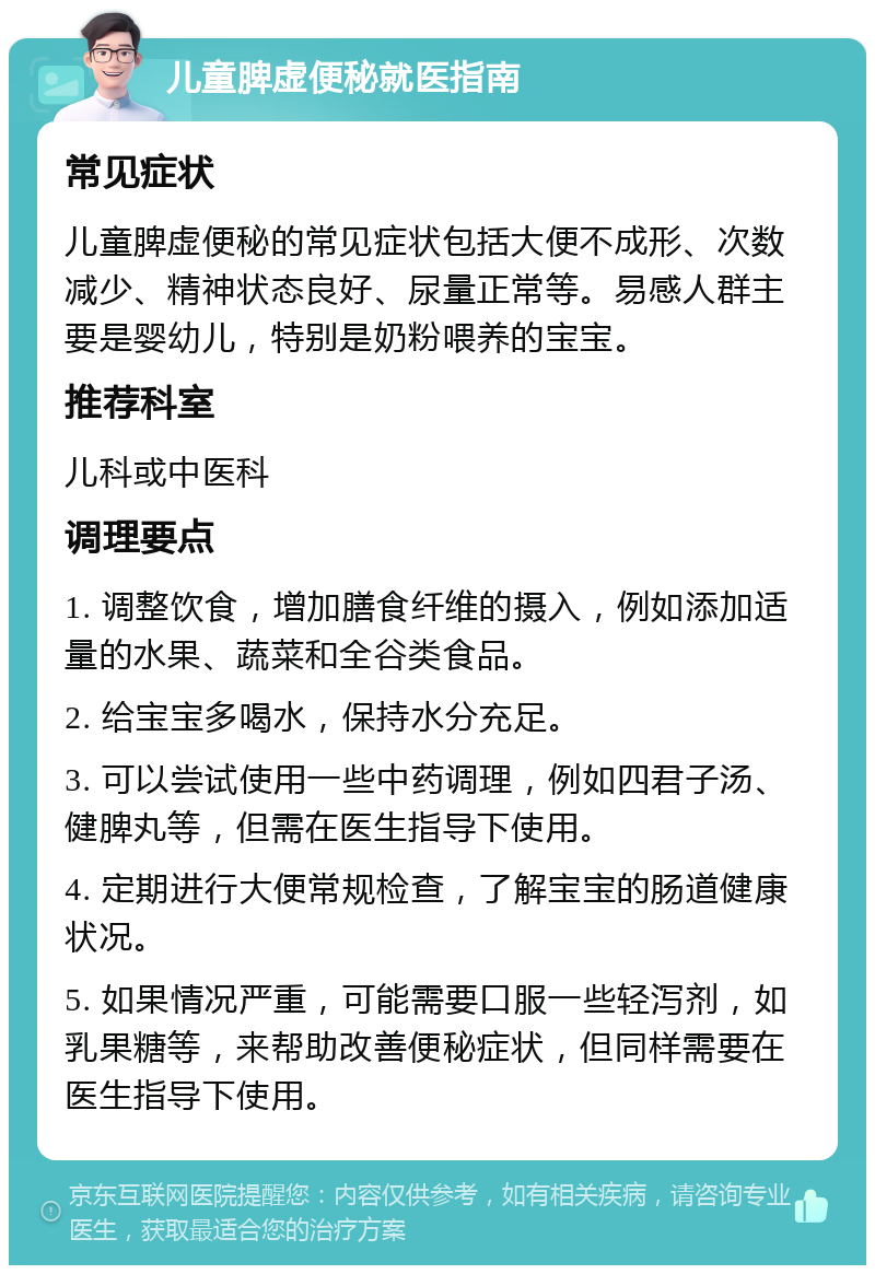 儿童脾虚便秘就医指南 常见症状 儿童脾虚便秘的常见症状包括大便不成形、次数减少、精神状态良好、尿量正常等。易感人群主要是婴幼儿，特别是奶粉喂养的宝宝。 推荐科室 儿科或中医科 调理要点 1. 调整饮食，增加膳食纤维的摄入，例如添加适量的水果、蔬菜和全谷类食品。 2. 给宝宝多喝水，保持水分充足。 3. 可以尝试使用一些中药调理，例如四君子汤、健脾丸等，但需在医生指导下使用。 4. 定期进行大便常规检查，了解宝宝的肠道健康状况。 5. 如果情况严重，可能需要口服一些轻泻剂，如乳果糖等，来帮助改善便秘症状，但同样需要在医生指导下使用。