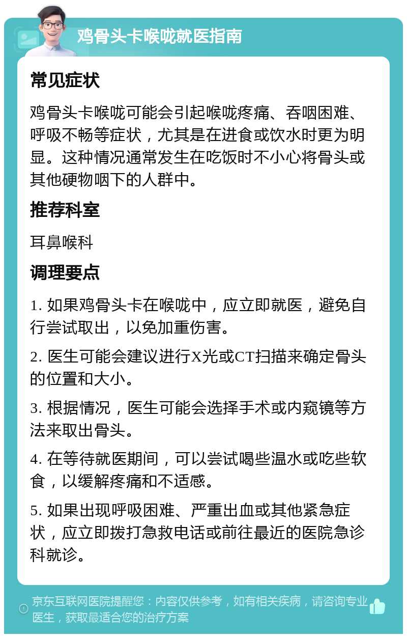 鸡骨头卡喉咙就医指南 常见症状 鸡骨头卡喉咙可能会引起喉咙疼痛、吞咽困难、呼吸不畅等症状，尤其是在进食或饮水时更为明显。这种情况通常发生在吃饭时不小心将骨头或其他硬物咽下的人群中。 推荐科室 耳鼻喉科 调理要点 1. 如果鸡骨头卡在喉咙中，应立即就医，避免自行尝试取出，以免加重伤害。 2. 医生可能会建议进行X光或CT扫描来确定骨头的位置和大小。 3. 根据情况，医生可能会选择手术或内窥镜等方法来取出骨头。 4. 在等待就医期间，可以尝试喝些温水或吃些软食，以缓解疼痛和不适感。 5. 如果出现呼吸困难、严重出血或其他紧急症状，应立即拨打急救电话或前往最近的医院急诊科就诊。