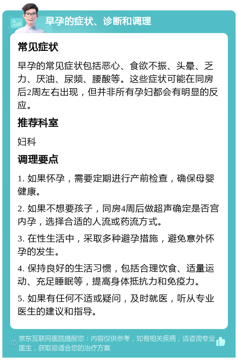 早孕的症状、诊断和调理 常见症状 早孕的常见症状包括恶心、食欲不振、头晕、乏力、厌油、尿频、腰酸等。这些症状可能在同房后2周左右出现，但并非所有孕妇都会有明显的反应。 推荐科室 妇科 调理要点 1. 如果怀孕，需要定期进行产前检查，确保母婴健康。 2. 如果不想要孩子，同房4周后做超声确定是否宫内孕，选择合适的人流或药流方式。 3. 在性生活中，采取多种避孕措施，避免意外怀孕的发生。 4. 保持良好的生活习惯，包括合理饮食、适量运动、充足睡眠等，提高身体抵抗力和免疫力。 5. 如果有任何不适或疑问，及时就医，听从专业医生的建议和指导。