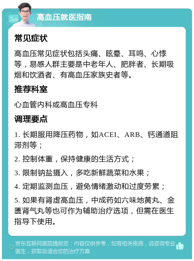 高血压就医指南 常见症状 高血压常见症状包括头痛、眩晕、耳鸣、心悸等，易感人群主要是中老年人、肥胖者、长期吸烟和饮酒者、有高血压家族史者等。 推荐科室 心血管内科或高血压专科 调理要点 1. 长期服用降压药物，如ACEI、ARB、钙通道阻滞剂等； 2. 控制体重，保持健康的生活方式； 3. 限制钠盐摄入，多吃新鲜蔬菜和水果； 4. 定期监测血压，避免情绪激动和过度劳累； 5. 如果有肾虚高血压，中成药如六味地黄丸、金匮肾气丸等也可作为辅助治疗选项，但需在医生指导下使用。