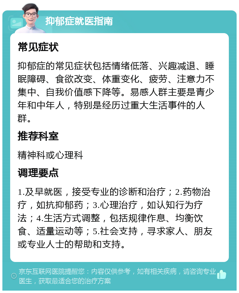 抑郁症就医指南 常见症状 抑郁症的常见症状包括情绪低落、兴趣减退、睡眠障碍、食欲改变、体重变化、疲劳、注意力不集中、自我价值感下降等。易感人群主要是青少年和中年人，特别是经历过重大生活事件的人群。 推荐科室 精神科或心理科 调理要点 1.及早就医，接受专业的诊断和治疗；2.药物治疗，如抗抑郁药；3.心理治疗，如认知行为疗法；4.生活方式调整，包括规律作息、均衡饮食、适量运动等；5.社会支持，寻求家人、朋友或专业人士的帮助和支持。