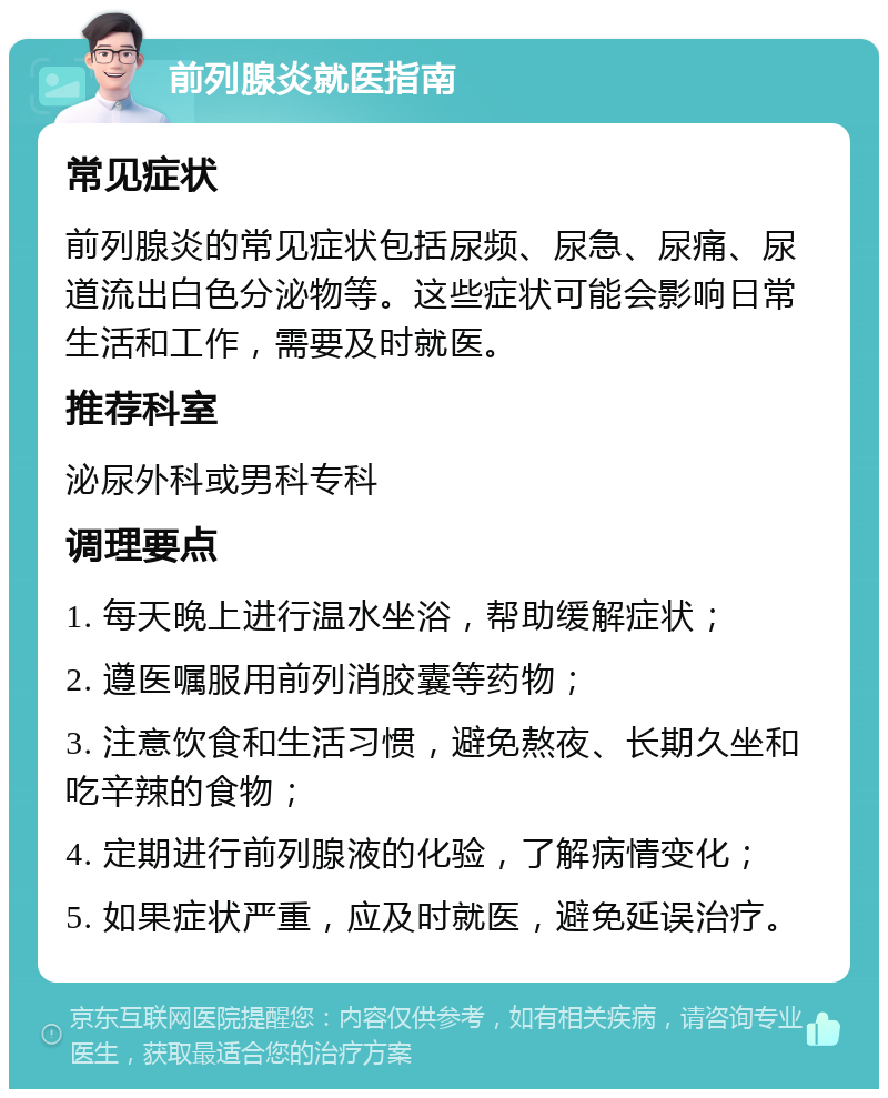 前列腺炎就医指南 常见症状 前列腺炎的常见症状包括尿频、尿急、尿痛、尿道流出白色分泌物等。这些症状可能会影响日常生活和工作，需要及时就医。 推荐科室 泌尿外科或男科专科 调理要点 1. 每天晚上进行温水坐浴，帮助缓解症状； 2. 遵医嘱服用前列消胶囊等药物； 3. 注意饮食和生活习惯，避免熬夜、长期久坐和吃辛辣的食物； 4. 定期进行前列腺液的化验，了解病情变化； 5. 如果症状严重，应及时就医，避免延误治疗。