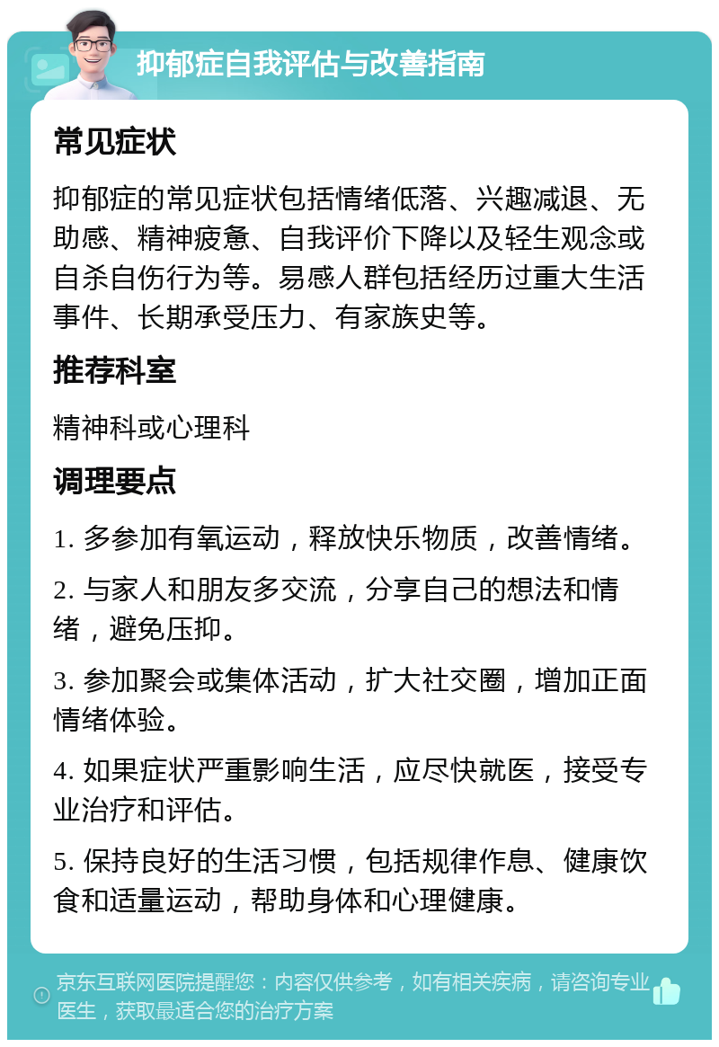 抑郁症自我评估与改善指南 常见症状 抑郁症的常见症状包括情绪低落、兴趣减退、无助感、精神疲惫、自我评价下降以及轻生观念或自杀自伤行为等。易感人群包括经历过重大生活事件、长期承受压力、有家族史等。 推荐科室 精神科或心理科 调理要点 1. 多参加有氧运动，释放快乐物质，改善情绪。 2. 与家人和朋友多交流，分享自己的想法和情绪，避免压抑。 3. 参加聚会或集体活动，扩大社交圈，增加正面情绪体验。 4. 如果症状严重影响生活，应尽快就医，接受专业治疗和评估。 5. 保持良好的生活习惯，包括规律作息、健康饮食和适量运动，帮助身体和心理健康。