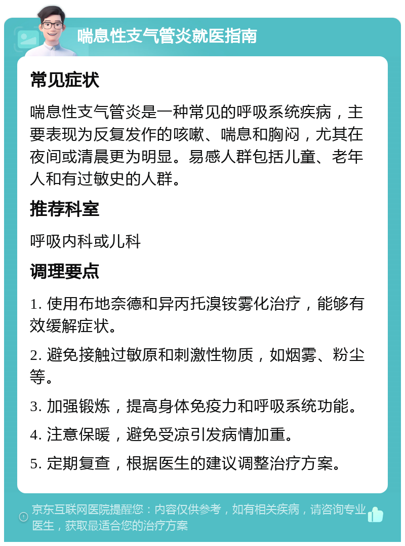 喘息性支气管炎就医指南 常见症状 喘息性支气管炎是一种常见的呼吸系统疾病，主要表现为反复发作的咳嗽、喘息和胸闷，尤其在夜间或清晨更为明显。易感人群包括儿童、老年人和有过敏史的人群。 推荐科室 呼吸内科或儿科 调理要点 1. 使用布地奈德和异丙托溴铵雾化治疗，能够有效缓解症状。 2. 避免接触过敏原和刺激性物质，如烟雾、粉尘等。 3. 加强锻炼，提高身体免疫力和呼吸系统功能。 4. 注意保暖，避免受凉引发病情加重。 5. 定期复查，根据医生的建议调整治疗方案。