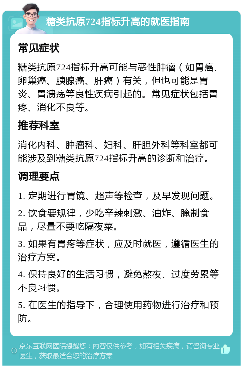 糖类抗原724指标升高的就医指南 常见症状 糖类抗原724指标升高可能与恶性肿瘤（如胃癌、卵巢癌、胰腺癌、肝癌）有关，但也可能是胃炎、胃溃疡等良性疾病引起的。常见症状包括胃疼、消化不良等。 推荐科室 消化内科、肿瘤科、妇科、肝胆外科等科室都可能涉及到糖类抗原724指标升高的诊断和治疗。 调理要点 1. 定期进行胃镜、超声等检查，及早发现问题。 2. 饮食要规律，少吃辛辣刺激、油炸、腌制食品，尽量不要吃隔夜菜。 3. 如果有胃疼等症状，应及时就医，遵循医生的治疗方案。 4. 保持良好的生活习惯，避免熬夜、过度劳累等不良习惯。 5. 在医生的指导下，合理使用药物进行治疗和预防。