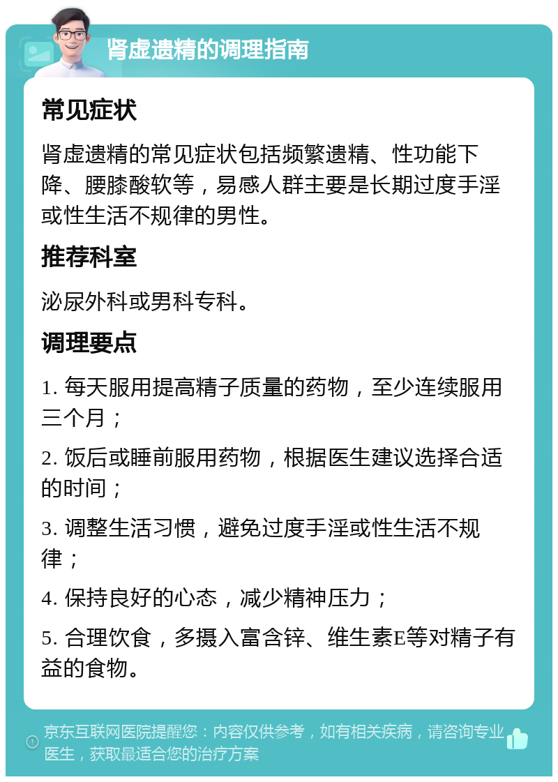 肾虚遗精的调理指南 常见症状 肾虚遗精的常见症状包括频繁遗精、性功能下降、腰膝酸软等，易感人群主要是长期过度手淫或性生活不规律的男性。 推荐科室 泌尿外科或男科专科。 调理要点 1. 每天服用提高精子质量的药物，至少连续服用三个月； 2. 饭后或睡前服用药物，根据医生建议选择合适的时间； 3. 调整生活习惯，避免过度手淫或性生活不规律； 4. 保持良好的心态，减少精神压力； 5. 合理饮食，多摄入富含锌、维生素E等对精子有益的食物。