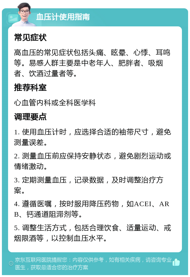 血压计使用指南 常见症状 高血压的常见症状包括头痛、眩晕、心悸、耳鸣等。易感人群主要是中老年人、肥胖者、吸烟者、饮酒过量者等。 推荐科室 心血管内科或全科医学科 调理要点 1. 使用血压计时，应选择合适的袖带尺寸，避免测量误差。 2. 测量血压前应保持安静状态，避免剧烈运动或情绪激动。 3. 定期测量血压，记录数据，及时调整治疗方案。 4. 遵循医嘱，按时服用降压药物，如ACEI、ARB、钙通道阻滞剂等。 5. 调整生活方式，包括合理饮食、适量运动、戒烟限酒等，以控制血压水平。