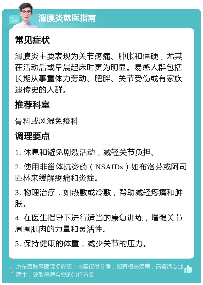 滑膜炎就医指南 常见症状 滑膜炎主要表现为关节疼痛、肿胀和僵硬，尤其在活动后或早晨起床时更为明显。易感人群包括长期从事重体力劳动、肥胖、关节受伤或有家族遗传史的人群。 推荐科室 骨科或风湿免疫科 调理要点 1. 休息和避免剧烈活动，减轻关节负担。 2. 使用非甾体抗炎药（NSAIDs）如布洛芬或阿司匹林来缓解疼痛和炎症。 3. 物理治疗，如热敷或冷敷，帮助减轻疼痛和肿胀。 4. 在医生指导下进行适当的康复训练，增强关节周围肌肉的力量和灵活性。 5. 保持健康的体重，减少关节的压力。