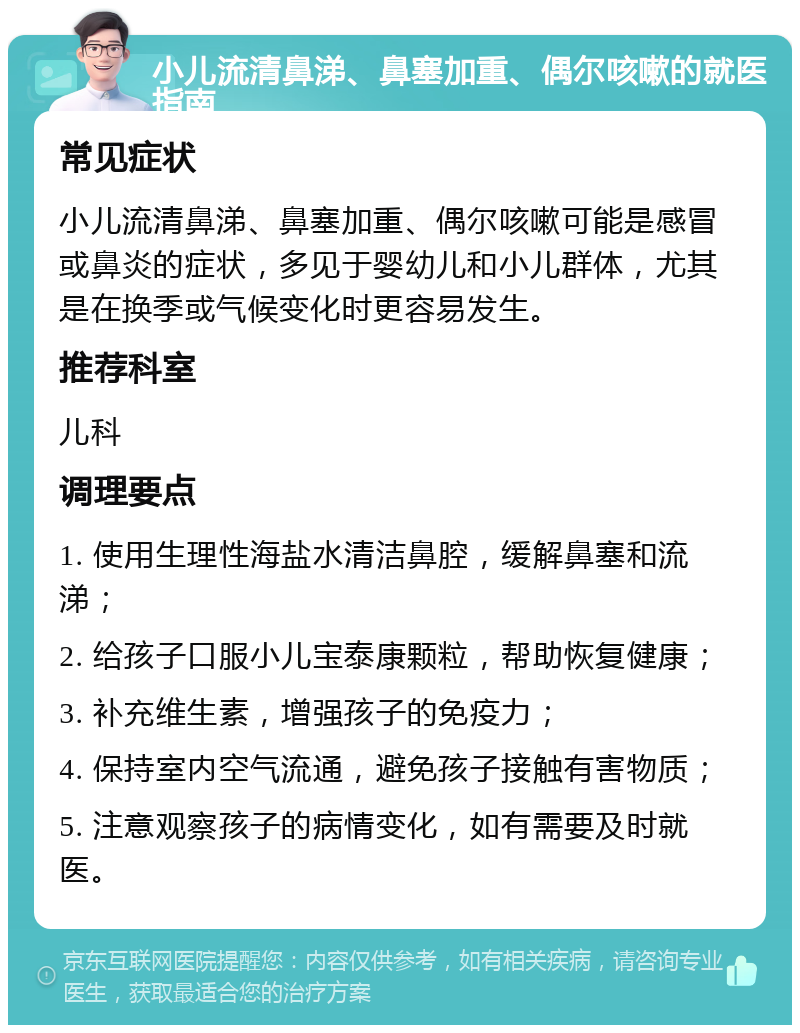 小儿流清鼻涕、鼻塞加重、偶尔咳嗽的就医指南 常见症状 小儿流清鼻涕、鼻塞加重、偶尔咳嗽可能是感冒或鼻炎的症状，多见于婴幼儿和小儿群体，尤其是在换季或气候变化时更容易发生。 推荐科室 儿科 调理要点 1. 使用生理性海盐水清洁鼻腔，缓解鼻塞和流涕； 2. 给孩子口服小儿宝泰康颗粒，帮助恢复健康； 3. 补充维生素，增强孩子的免疫力； 4. 保持室内空气流通，避免孩子接触有害物质； 5. 注意观察孩子的病情变化，如有需要及时就医。