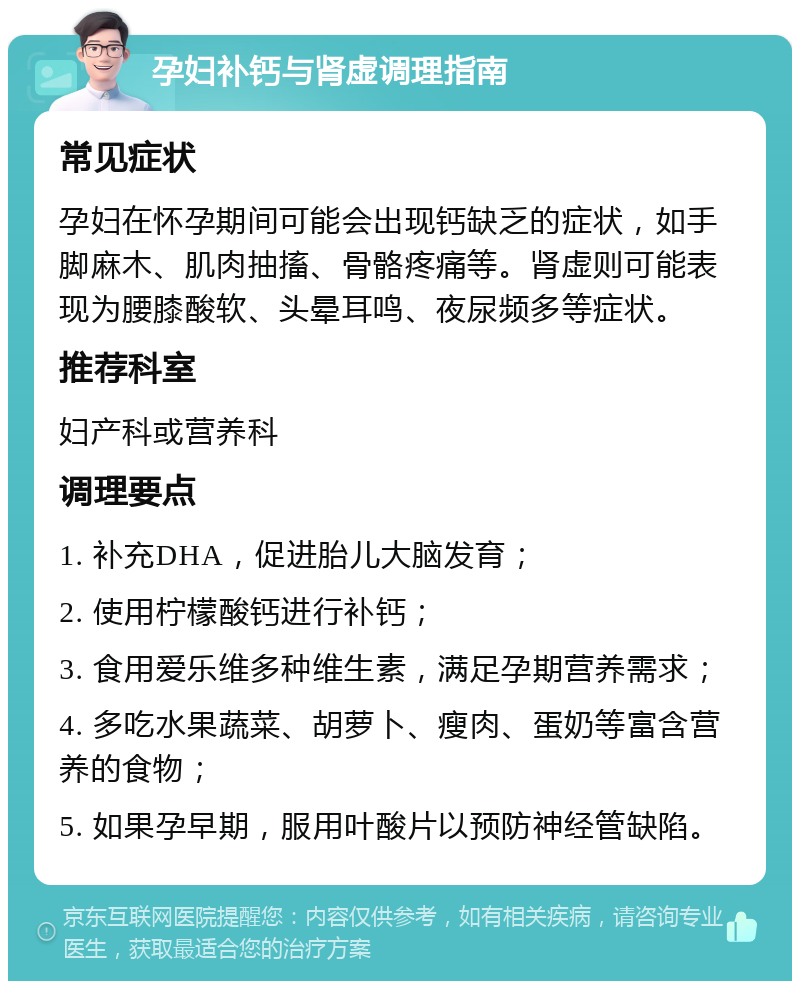 孕妇补钙与肾虚调理指南 常见症状 孕妇在怀孕期间可能会出现钙缺乏的症状，如手脚麻木、肌肉抽搐、骨骼疼痛等。肾虚则可能表现为腰膝酸软、头晕耳鸣、夜尿频多等症状。 推荐科室 妇产科或营养科 调理要点 1. 补充DHA，促进胎儿大脑发育； 2. 使用柠檬酸钙进行补钙； 3. 食用爱乐维多种维生素，满足孕期营养需求； 4. 多吃水果蔬菜、胡萝卜、瘦肉、蛋奶等富含营养的食物； 5. 如果孕早期，服用叶酸片以预防神经管缺陷。