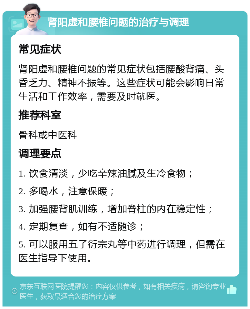 肾阳虚和腰椎问题的治疗与调理 常见症状 肾阳虚和腰椎问题的常见症状包括腰酸背痛、头昏乏力、精神不振等。这些症状可能会影响日常生活和工作效率，需要及时就医。 推荐科室 骨科或中医科 调理要点 1. 饮食清淡，少吃辛辣油腻及生冷食物； 2. 多喝水，注意保暖； 3. 加强腰背肌训练，增加脊柱的内在稳定性； 4. 定期复查，如有不适随诊； 5. 可以服用五子衍宗丸等中药进行调理，但需在医生指导下使用。