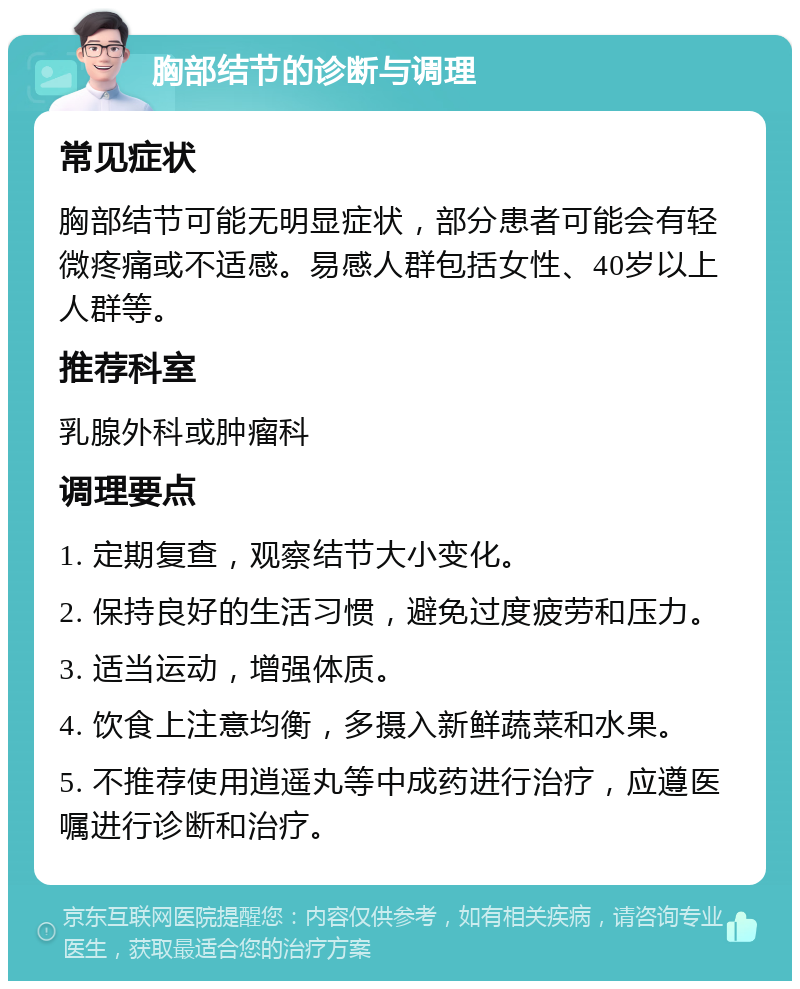 胸部结节的诊断与调理 常见症状 胸部结节可能无明显症状，部分患者可能会有轻微疼痛或不适感。易感人群包括女性、40岁以上人群等。 推荐科室 乳腺外科或肿瘤科 调理要点 1. 定期复查，观察结节大小变化。 2. 保持良好的生活习惯，避免过度疲劳和压力。 3. 适当运动，增强体质。 4. 饮食上注意均衡，多摄入新鲜蔬菜和水果。 5. 不推荐使用逍遥丸等中成药进行治疗，应遵医嘱进行诊断和治疗。