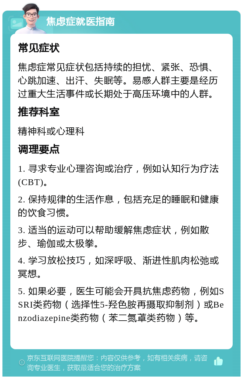 焦虑症就医指南 常见症状 焦虑症常见症状包括持续的担忧、紧张、恐惧、心跳加速、出汗、失眠等。易感人群主要是经历过重大生活事件或长期处于高压环境中的人群。 推荐科室 精神科或心理科 调理要点 1. 寻求专业心理咨询或治疗，例如认知行为疗法(CBT)。 2. 保持规律的生活作息，包括充足的睡眠和健康的饮食习惯。 3. 适当的运动可以帮助缓解焦虑症状，例如散步、瑜伽或太极拳。 4. 学习放松技巧，如深呼吸、渐进性肌肉松弛或冥想。 5. 如果必要，医生可能会开具抗焦虑药物，例如SSRI类药物（选择性5-羟色胺再摄取抑制剂）或Benzodiazepine类药物（苯二氮䓬类药物）等。