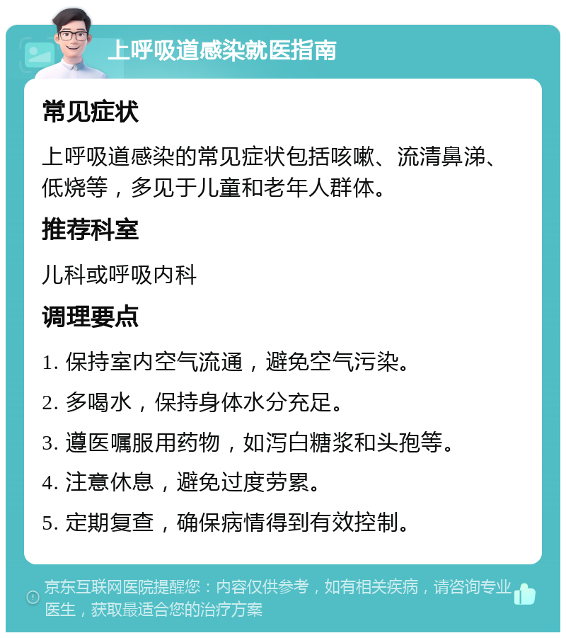 上呼吸道感染就医指南 常见症状 上呼吸道感染的常见症状包括咳嗽、流清鼻涕、低烧等，多见于儿童和老年人群体。 推荐科室 儿科或呼吸内科 调理要点 1. 保持室内空气流通，避免空气污染。 2. 多喝水，保持身体水分充足。 3. 遵医嘱服用药物，如泻白糖浆和头孢等。 4. 注意休息，避免过度劳累。 5. 定期复查，确保病情得到有效控制。