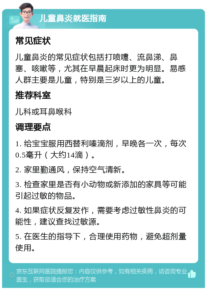 儿童鼻炎就医指南 常见症状 儿童鼻炎的常见症状包括打喷嚏、流鼻涕、鼻塞、咳嗽等，尤其在早晨起床时更为明显。易感人群主要是儿童，特别是三岁以上的儿童。 推荐科室 儿科或耳鼻喉科 调理要点 1. 给宝宝服用西替利嗪滴剂，早晚各一次，每次0.5毫升（大约14滴）。 2. 家里勤通风，保持空气清新。 3. 检查家里是否有小动物或新添加的家具等可能引起过敏的物品。 4. 如果症状反复发作，需要考虑过敏性鼻炎的可能性，建议查找过敏源。 5. 在医生的指导下，合理使用药物，避免超剂量使用。