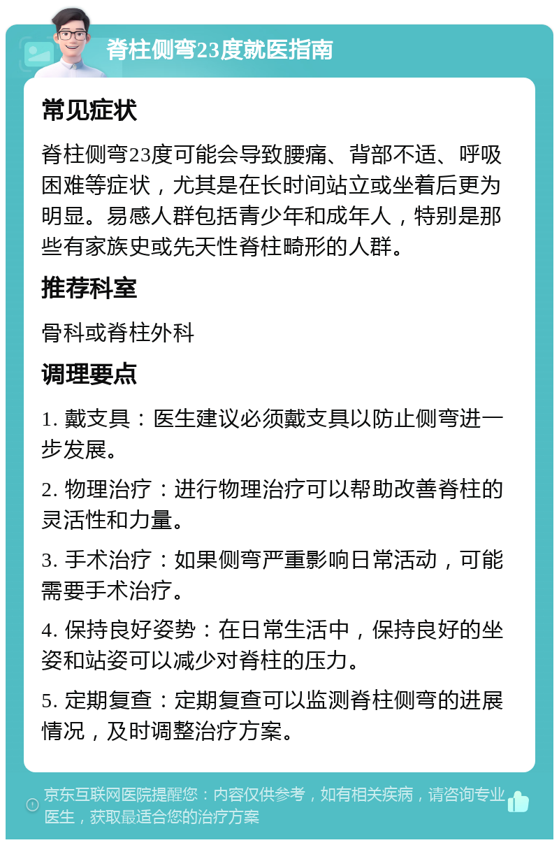 脊柱侧弯23度就医指南 常见症状 脊柱侧弯23度可能会导致腰痛、背部不适、呼吸困难等症状，尤其是在长时间站立或坐着后更为明显。易感人群包括青少年和成年人，特别是那些有家族史或先天性脊柱畸形的人群。 推荐科室 骨科或脊柱外科 调理要点 1. 戴支具：医生建议必须戴支具以防止侧弯进一步发展。 2. 物理治疗：进行物理治疗可以帮助改善脊柱的灵活性和力量。 3. 手术治疗：如果侧弯严重影响日常活动，可能需要手术治疗。 4. 保持良好姿势：在日常生活中，保持良好的坐姿和站姿可以减少对脊柱的压力。 5. 定期复查：定期复查可以监测脊柱侧弯的进展情况，及时调整治疗方案。