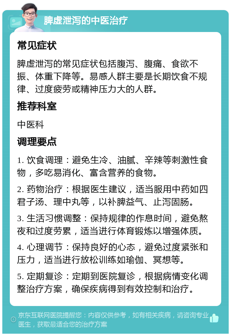 脾虚泄泻的中医治疗 常见症状 脾虚泄泻的常见症状包括腹泻、腹痛、食欲不振、体重下降等。易感人群主要是长期饮食不规律、过度疲劳或精神压力大的人群。 推荐科室 中医科 调理要点 1. 饮食调理：避免生冷、油腻、辛辣等刺激性食物，多吃易消化、富含营养的食物。 2. 药物治疗：根据医生建议，适当服用中药如四君子汤、理中丸等，以补脾益气、止泻固肠。 3. 生活习惯调整：保持规律的作息时间，避免熬夜和过度劳累，适当进行体育锻炼以增强体质。 4. 心理调节：保持良好的心态，避免过度紧张和压力，适当进行放松训练如瑜伽、冥想等。 5. 定期复诊：定期到医院复诊，根据病情变化调整治疗方案，确保疾病得到有效控制和治疗。